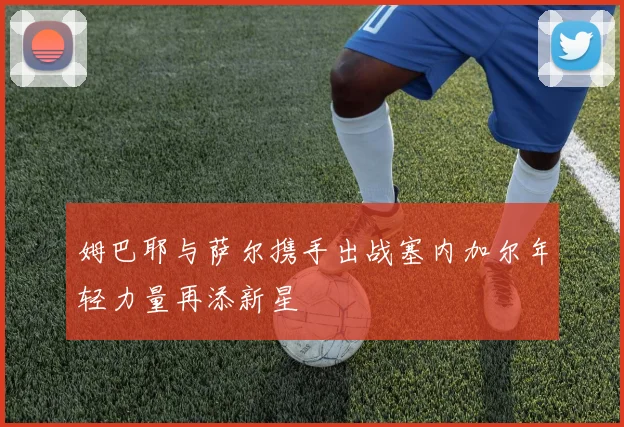 姆巴耶与萨尔携手出战塞内加尔年轻力量再添新星