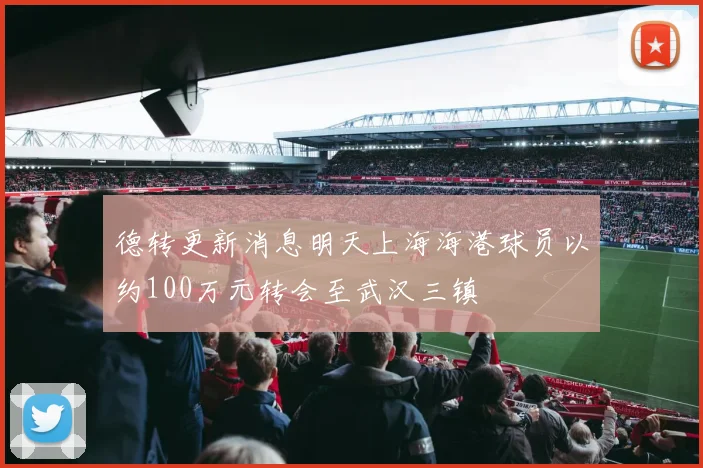 德转更新消息明天上海海港球员以约100万元转会至武汉三镇