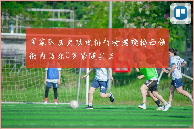 国家队历史助攻排行榜揭晓梅西领衔内马尔C罗紧随其后