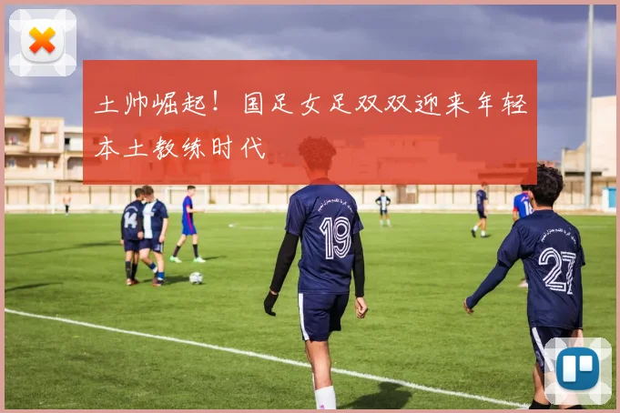 土帅崛起！国足女足双双迎来年轻本土教练时代