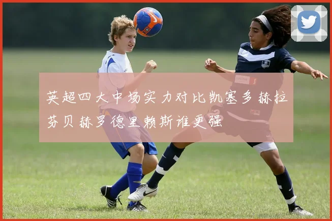 英超四大中场实力对比凯塞多赫拉芬贝赫罗德里赖斯谁更强