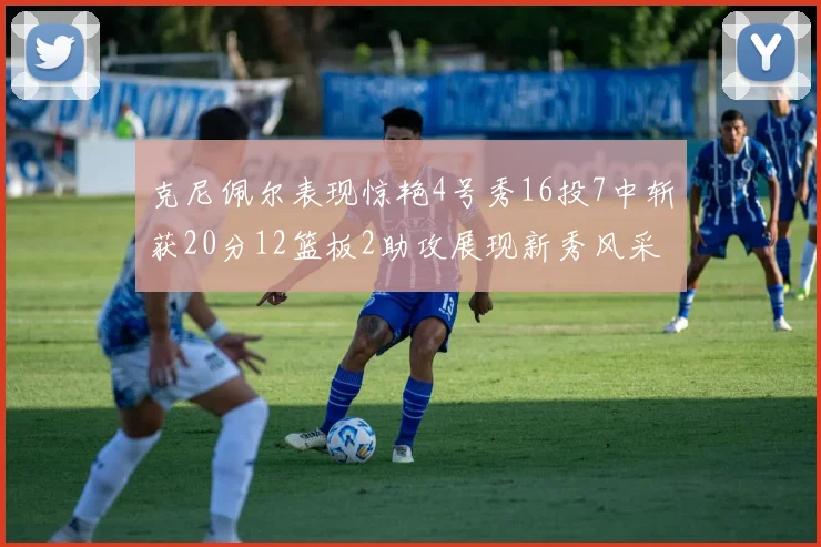 克尼佩尔表现惊艳4号秀16投7中斩获20分12篮板2助攻展现新秀风采