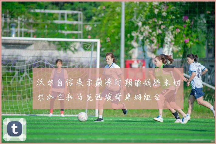 沃尔自信表示巅峰时期能战胜米切尔加兰和马克西埃奇库姆组合