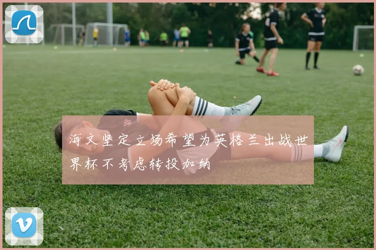 海文坚定立场希望为英格兰出战世界杯不考虑转投加纳
