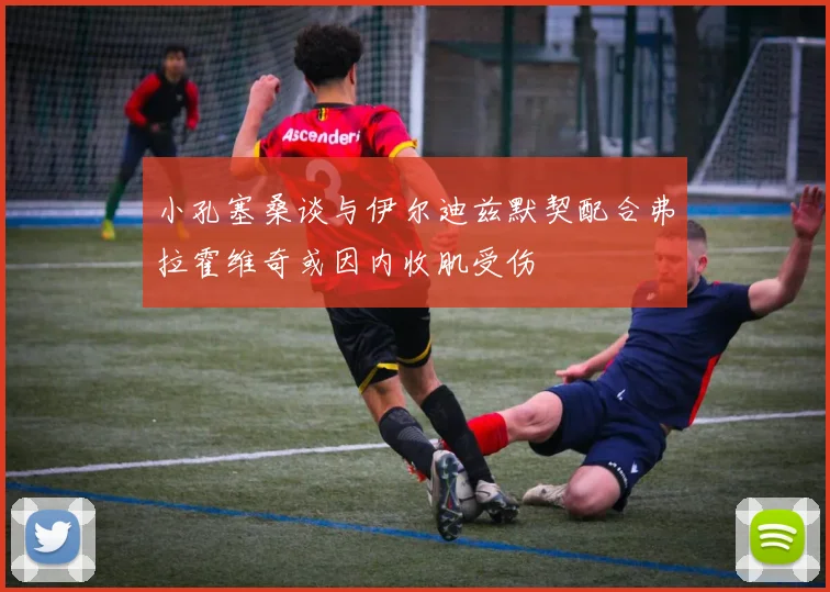 小孔塞桑谈与伊尔迪兹默契配合弗拉霍维奇或因内收肌受伤