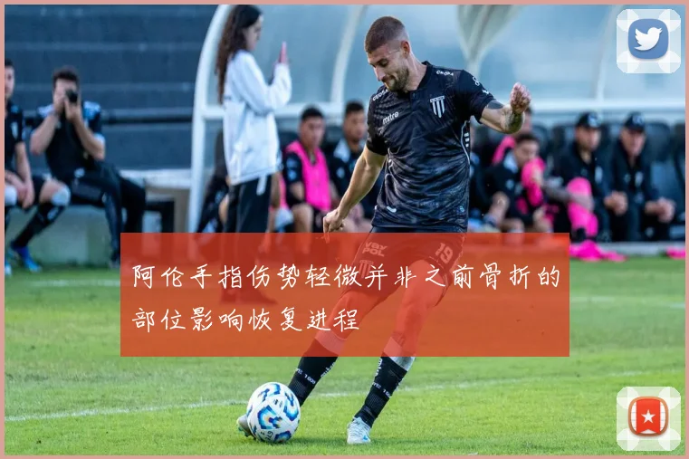 阿伦手指伤势轻微并非之前骨折的部位影响恢复进程
