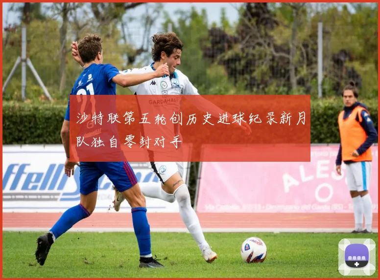 沙特联第五轮创历史进球纪录新月队独自零封对手