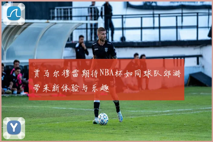 贾马尔穆雷期待NBA杯如同球队郊游带来新体验与乐趣