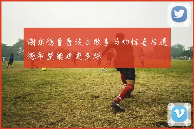 谢尔德鲁普谈击败皇马的惊喜与遗憾希望能进更多球