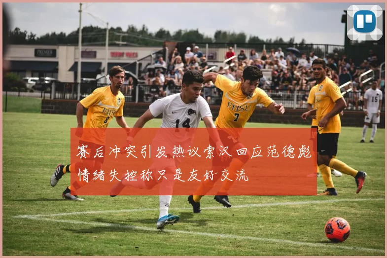 赛后冲突引发热议索汉回应范德彪情绪失控称只是友好交流