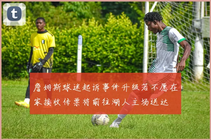 詹姆斯球迷起诉事件升级若不愿在家接收传票将前往湖人主场送达