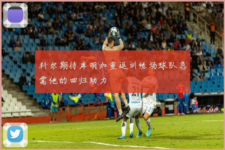 科尔期待库明加重返训练场球队急需他的回归助力