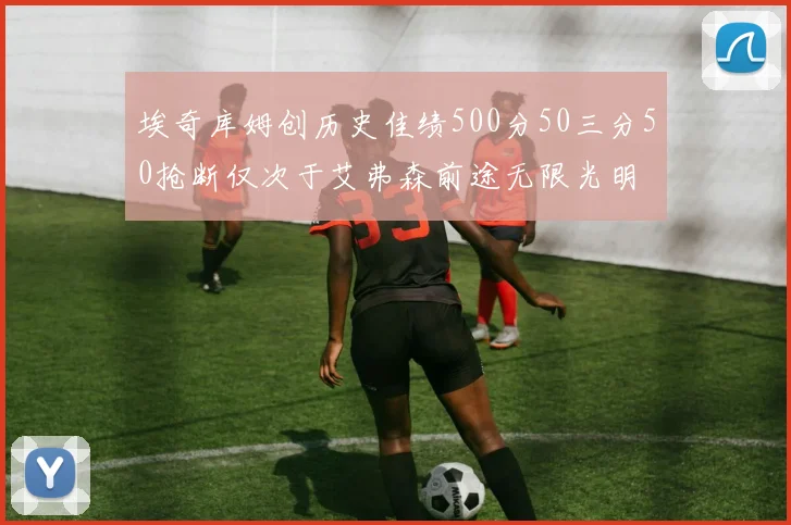 埃奇库姆创历史佳绩500分50三分50抢断仅次于艾弗森前途无限光明