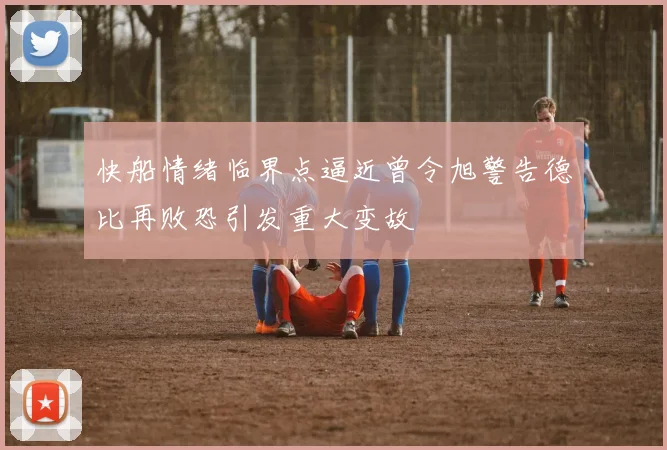 快船情绪临界点逼近曾令旭警告德比再败恐引发重大变故