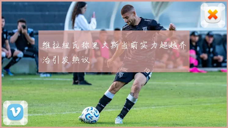 维拉纽瓦称里夫斯当前实力超越乔治引发热议