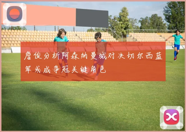 詹俊分析阿森纳曼城对决切尔西蓝军或成争冠关键角色