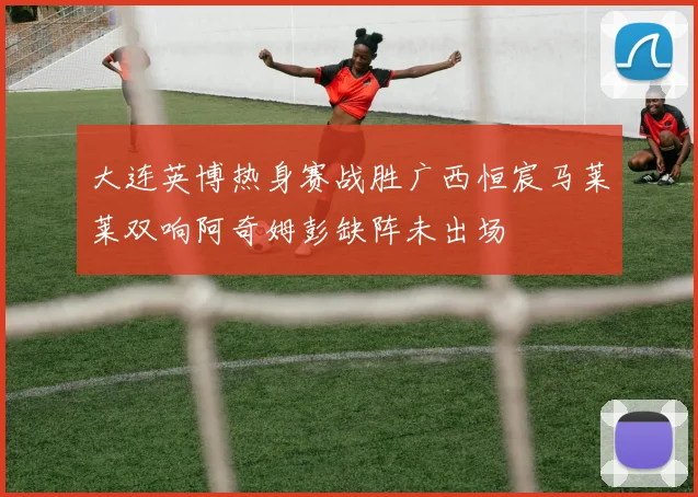 大连英博热身赛战胜广西恒宸马莱莱双响阿奇姆彭缺阵未出场