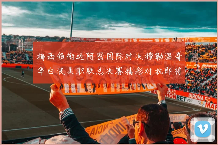 梅西领衔迈阿密国际对决穆勒温哥华白浪美职联总决赛精彩对抗即将上演