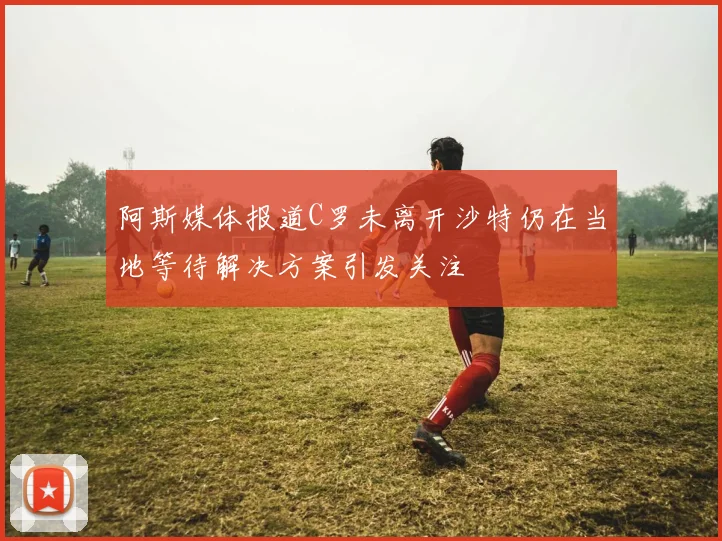 阿斯媒体报道C罗未离开沙特仍在当地等待解决方案引发关注