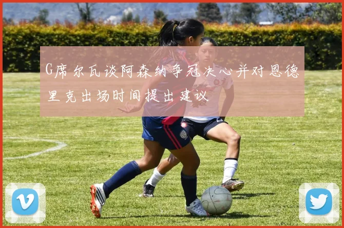 G席尔瓦谈阿森纳争冠决心并对恩德里克出场时间提出建议