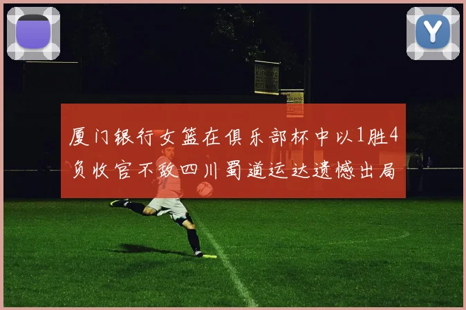 厦门银行女篮在俱乐部杯中以1胜4负收官不敌四川蜀道运达遗憾出局