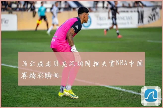 马云成龙贝克汉姆同框共赏NBA中国赛精彩瞬间
