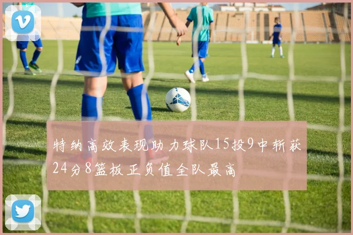 特纳高效表现助力球队15投9中斩获24分8篮板正负值全队最高