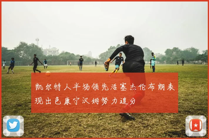 凯尔特人半场领先活塞杰伦布朗表现出色康宁汉姆努力追分