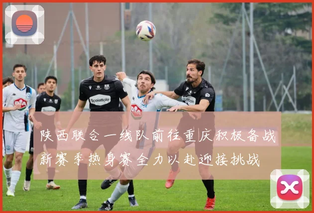 陕西联合一线队前往重庆积极备战新赛季热身赛全力以赴迎接挑战