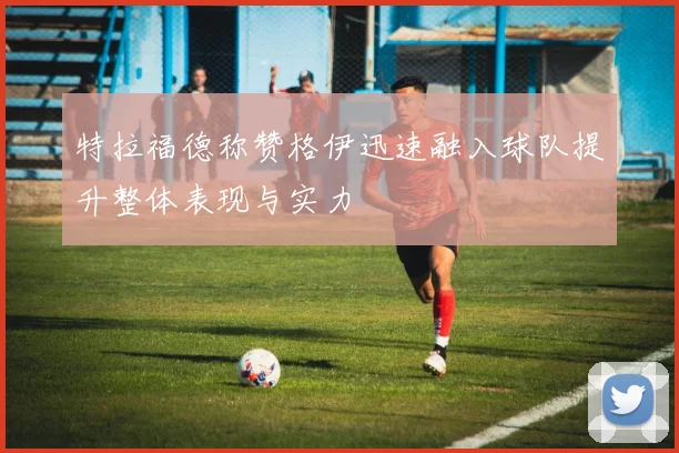 特拉福德称赞格伊迅速融入球队提升整体表现与实力