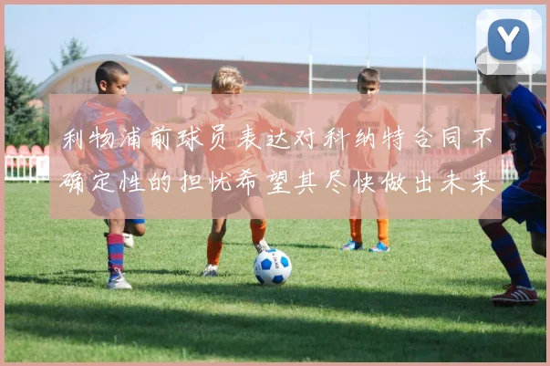 利物浦前球员表达对科纳特合同不确定性的担忧希望其尽快做出未来决定