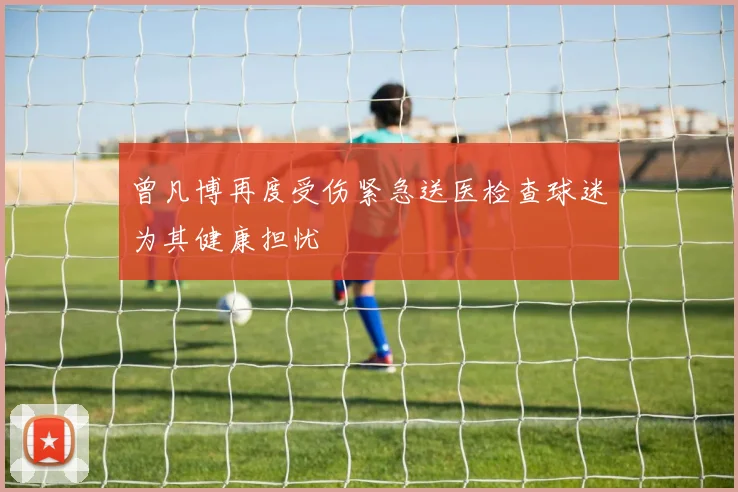 曾凡博再度受伤紧急送医检查球迷为其健康担忧