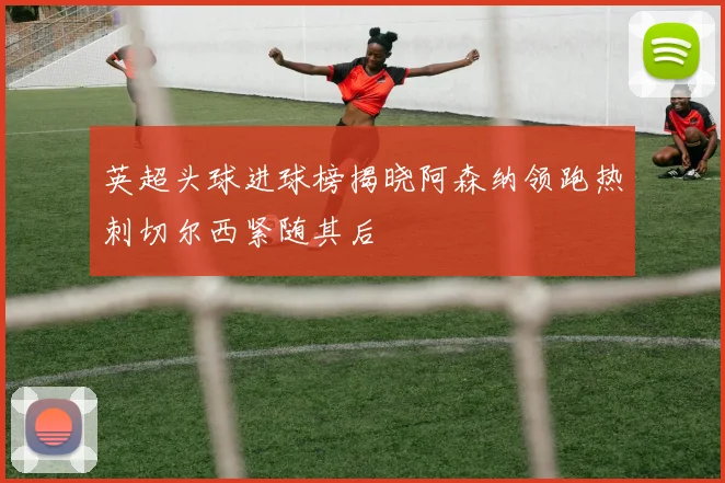 英超头球进球榜揭晓阿森纳领跑热刺切尔西紧随其后