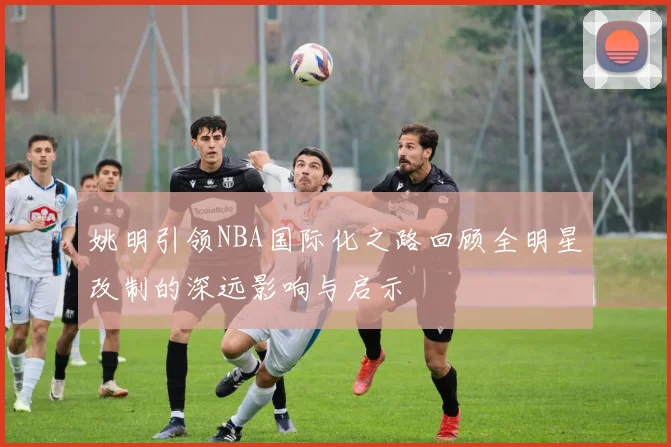 姚明引领NBA国际化之路回顾全明星改制的深远影响与启示