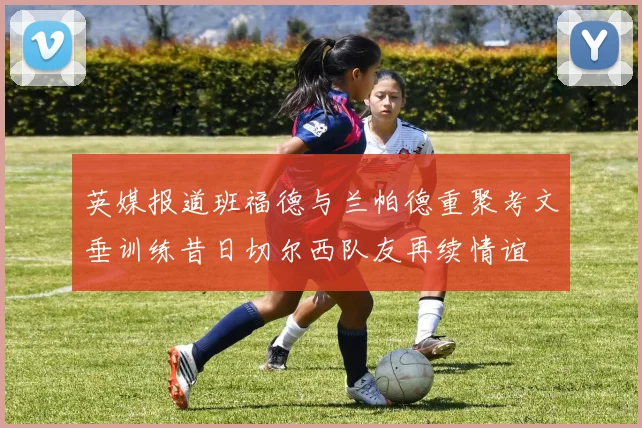 英媒报道班福德与兰帕德重聚考文垂训练昔日切尔西队友再续情谊