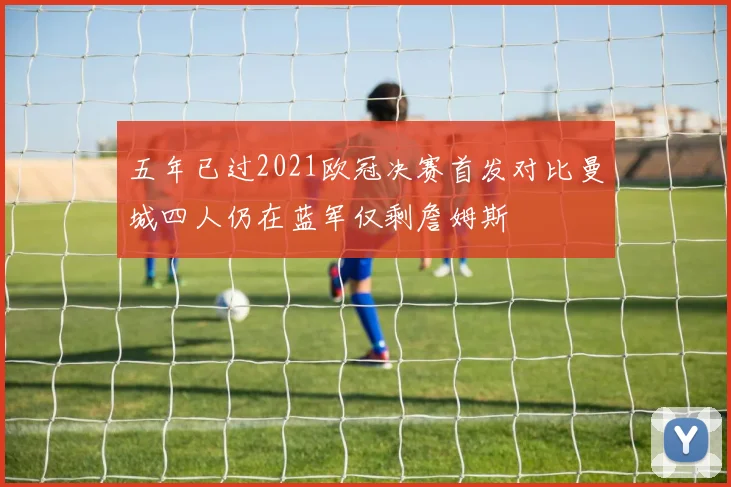五年已过2021欧冠决赛首发对比曼城四人仍在蓝军仅剩詹姆斯