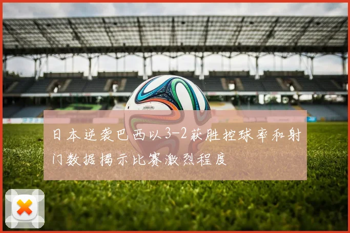 日本逆袭巴西以3-2获胜控球率和射门数据揭示比赛激烈程度