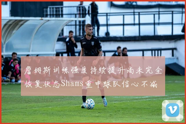 詹姆斯训练强度持续提升尚未完全恢复状态Shams重申球队信心不减