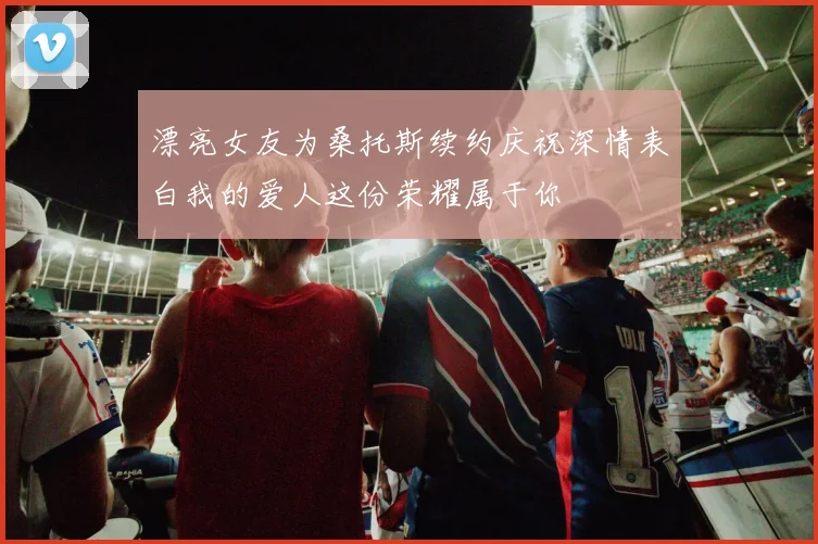 漂亮女友为桑托斯续约庆祝深情表白我的爱人这份荣耀属于你